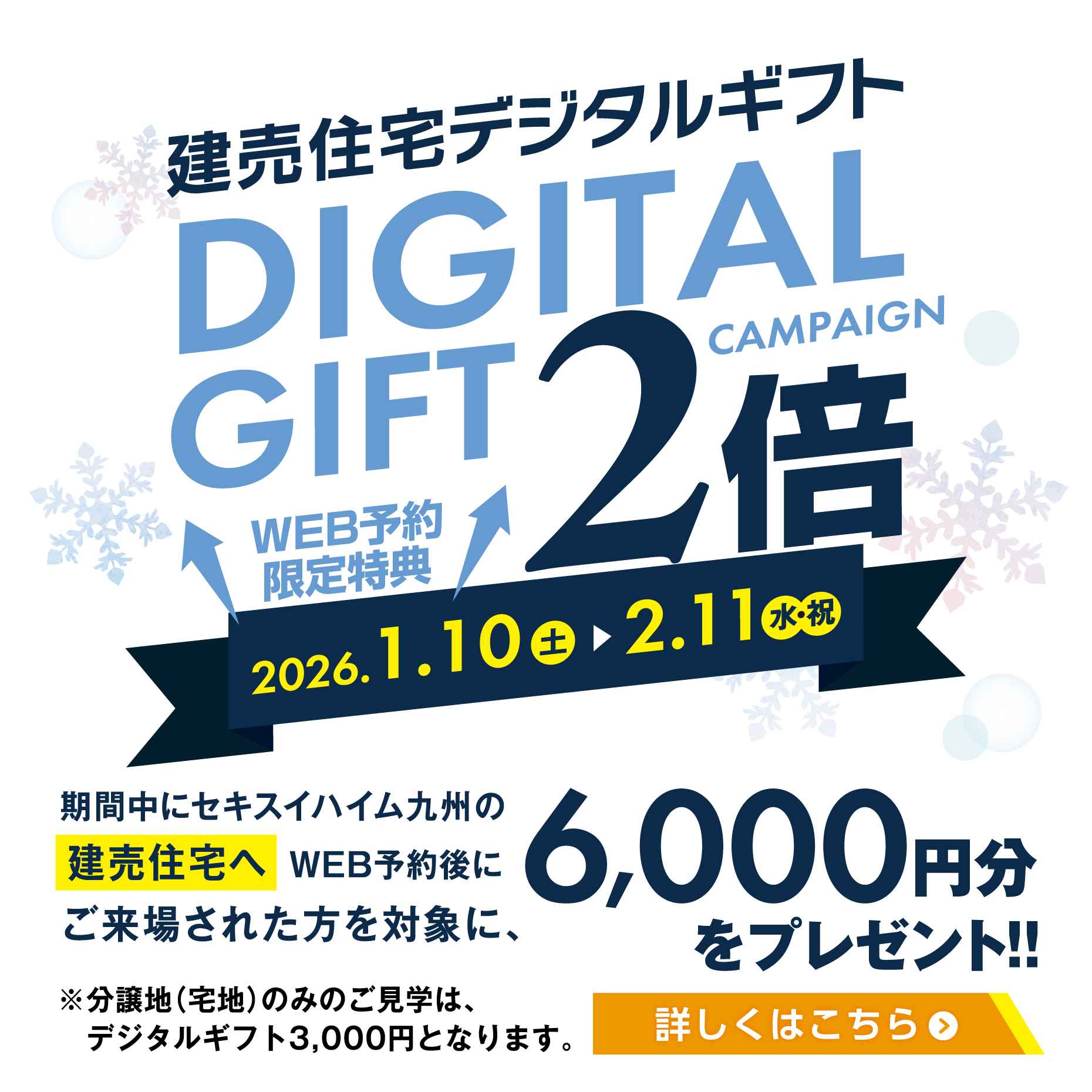 2026年1月10日〜2月11日まで「デジタルギフト2倍」キャンペーンを開催。web予約による建売住宅へのご来場で、デジタルギフトの6,000円分プレゼント
                            ※分譲地（宅地）のみのご見学は、デジタルギフト3,000円となります。※2025年4月1日以降のギフトプレゼントは一家族につき１回限りとさせていただきます。