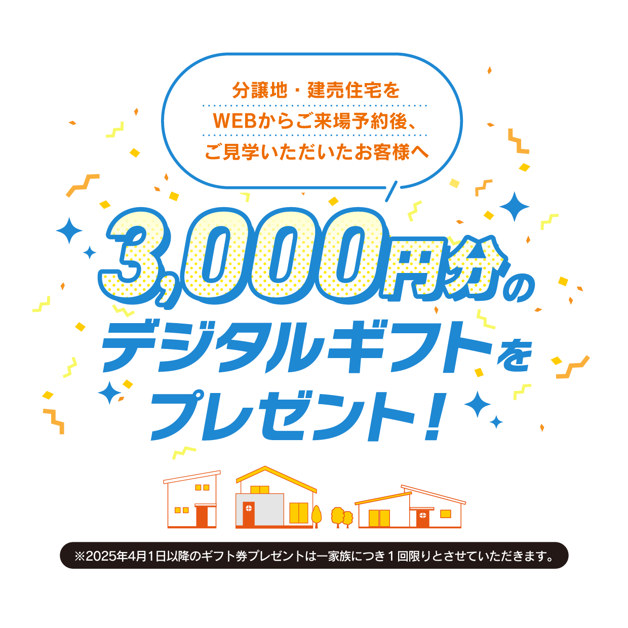 WEBから分譲地・建売住宅のご来場予約後、ご見学をいただいたお客様へ デジタルギフト3,000円分をプレゼント!
                            ※2025年4月1日以降のギフトプレゼントは一家族につき１回限りとさせていただきます。