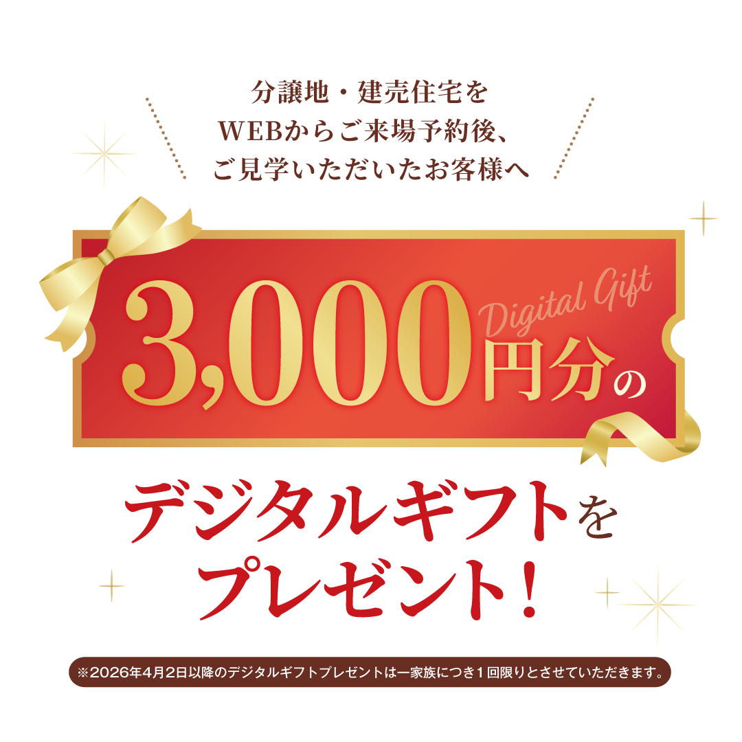 分譲地（建築条件付宅地）をWEBからご来場予約後、ご見学をいただいたお客様へ デジタルギフト3,000円分をプレゼント!
                            ※2026年4月2日以降のギフトプレゼントは一家族につき１回限りとさせていただきます。