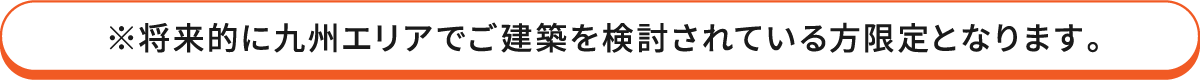 ※将来的に九州エリアでご建築を検討されている方限定となります。