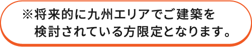 ※将来的に九州エリアでご建築を検討されている方限定となります。