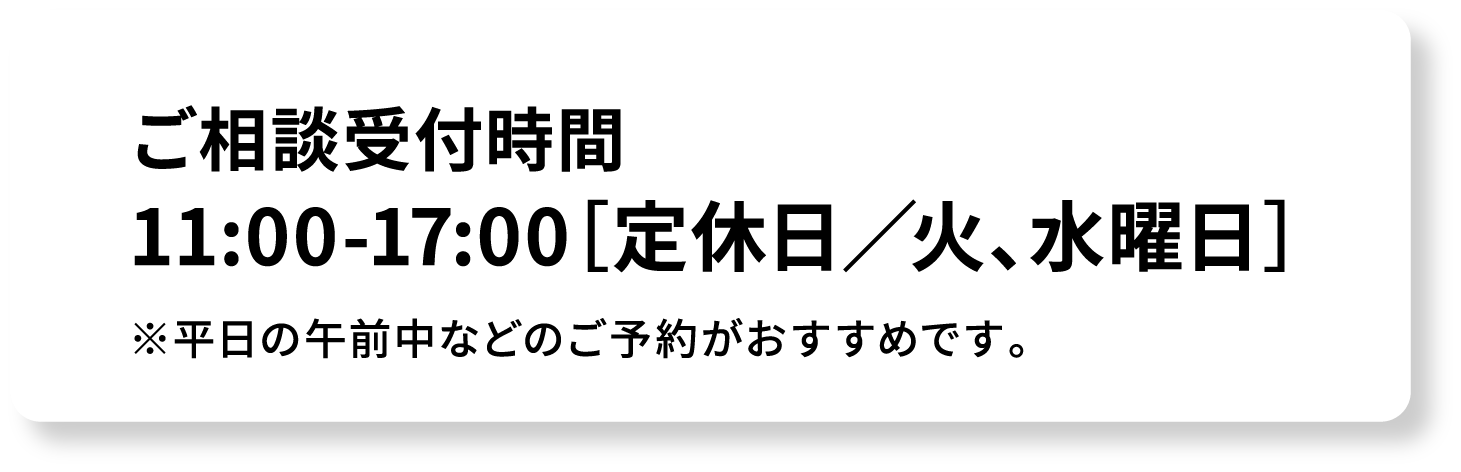 ご相談受付時間 11:00-17:00[定休日/火、水曜日] ※平日の午前中などのご予約がおすすめです。