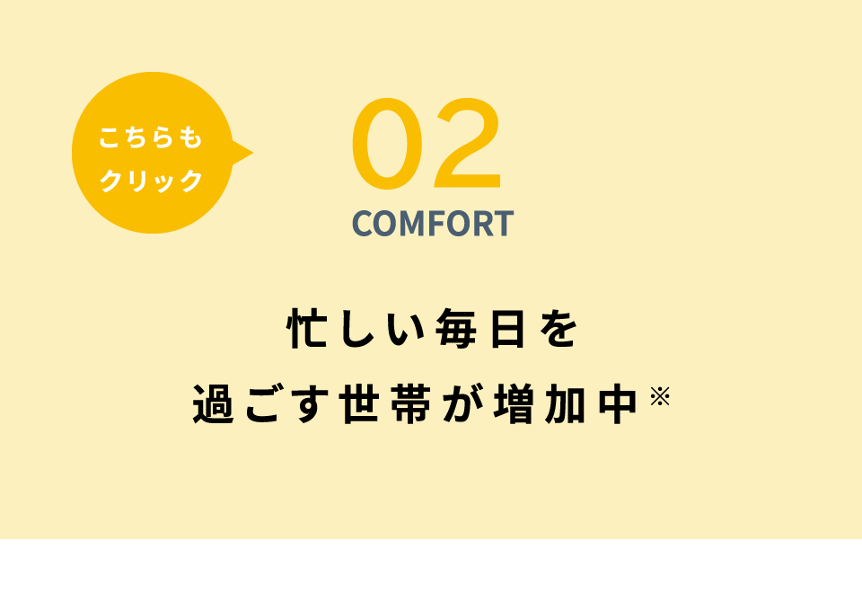 02 COMFORT 忙しい毎日を過ごす世帯が増加中※