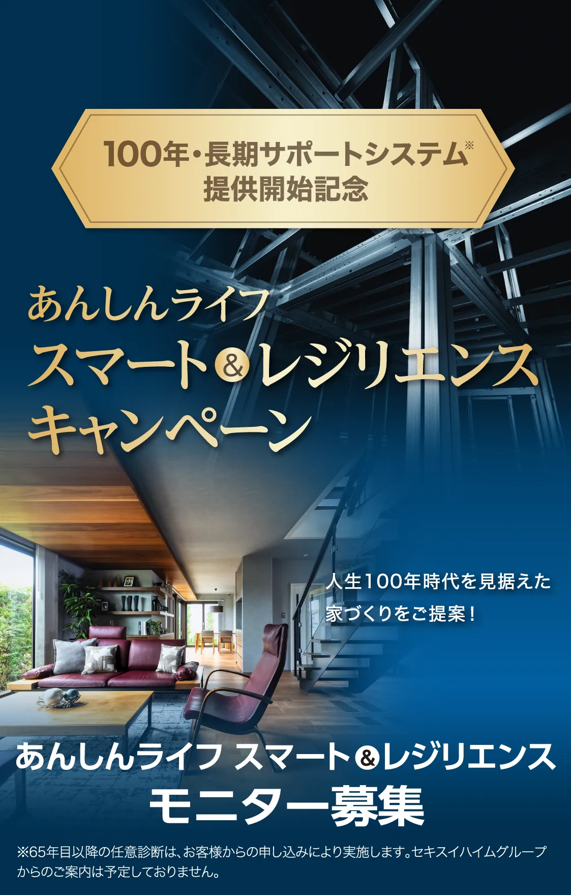 100年・長期サポートシステム※提供開始記念 あんしんライフ スマート＆レジリエンス キャンペーン あんしんライフ スマート＆レジリエンス モニター募集 人生100年時代を見据えた家づくりをご提案! ※65年目以降の任意診断は、お客様からの申し込みにより実施します。セキスイハイムグループからのご案内は予定しておりません。