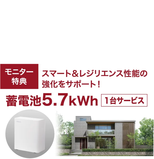 8月〜9月各月先着 各支店10棟 ●8月ご契約締切日/2026年8月31日(月)●9月ご契約締切日/2026年9月30日(水)モニター特典 スマート&レジリエンス性能の強化をサポート!蓄電池5.7kWh 1台サービス