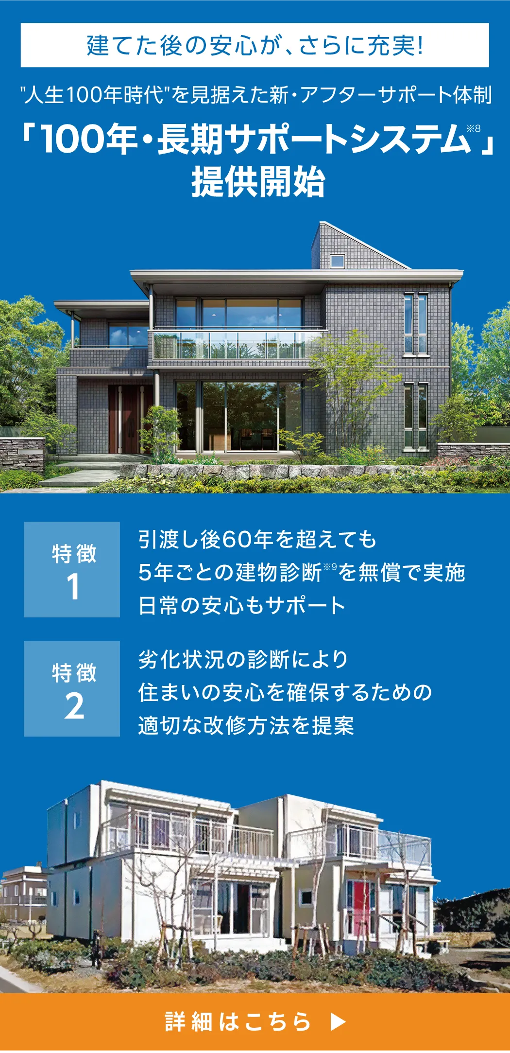 建てた後の安心が、さらに充実！人生100年時代を見据えた新・アフターサポート体制 「100年・長期サポートシステム※8」提供開始 特徴1 引渡し後60年を超えても5年ごとの建物診断※9を無償で実施日常の安心もサポート 特徴2 劣化状況の診断により住まいの安心を確保するための適切な改修方法を提案 詳細はこちら