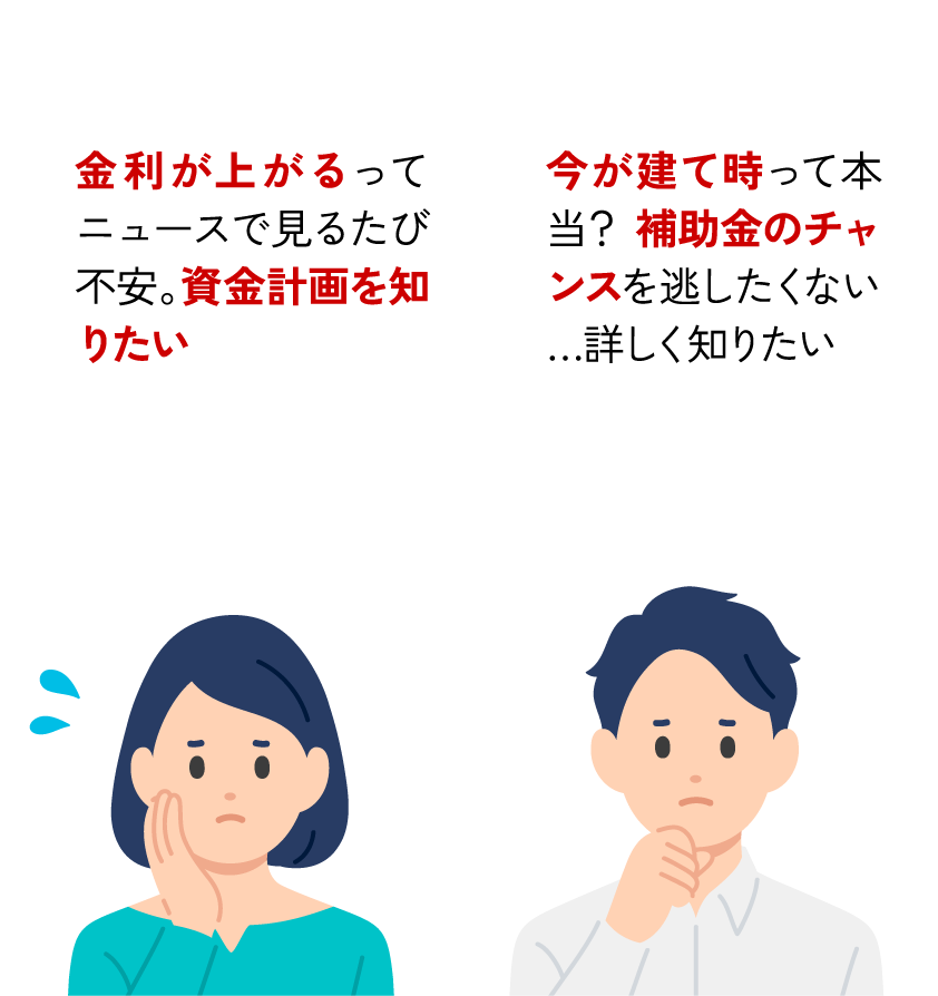 金利が上がるってニュースで見るたび不安。資金計画を知りたい 今が建て時って本当？ 補助金のチャンスを逃したくない…詳しく知りたい