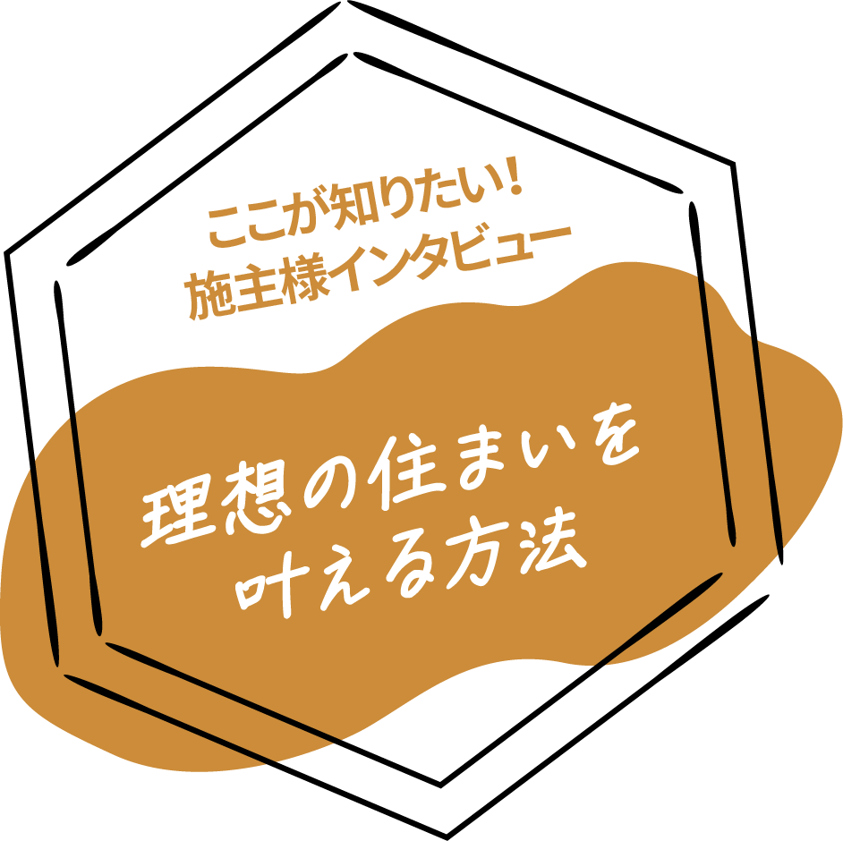 ここが知りたい！施主様インタビュー　理想の住まいを叶える方法