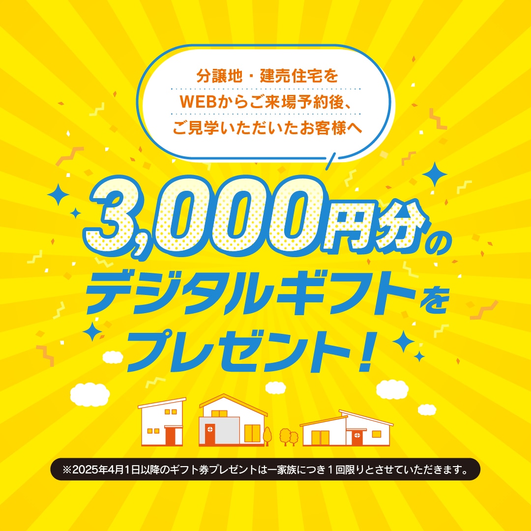 建売住宅・分譲地をウェブからご来場予約後、 ご見学をしていただいた方には三千円分の デジタルギフトをプレゼント。 さらに家電などが当たるプレゼント抽選キャン ペーンも開催します。