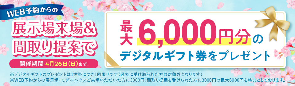 WEB予約からの展示場来場& 間取り提案で最大6,000円分の開催期間 4月26日(日)までデジタルギフト券をプレゼント ※デジタルギフトのプレゼントは1世帯につき1回限りです(過去に受け取られた方は対象外となります) ※WEB予約からの展示場・モデルハウスご来場いただいた方に3000円、間取り提案を受けられた方に3000円の最大6000円を特典としております。