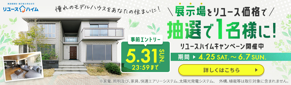 展示場をリユース価格で 抽選で1名様に! リユースハイムキャンペーン開催中! 事前エントリー 2026 5.31 23:59 SUN. まで