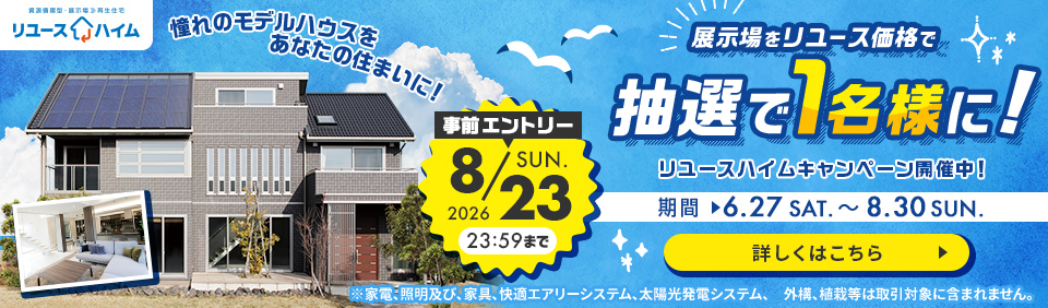 展示場をリユース価格で 抽選で1名様に! リユースハイムキャンペーン開催中! 事前エントリー 2026 8.23 23:59 SUN. まで